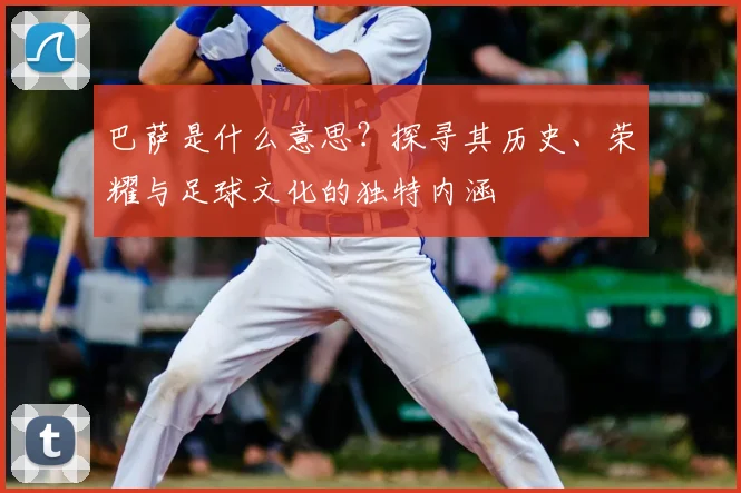 巴萨是什么意思?探寻其历史、荣耀与足球文化的独特内涵