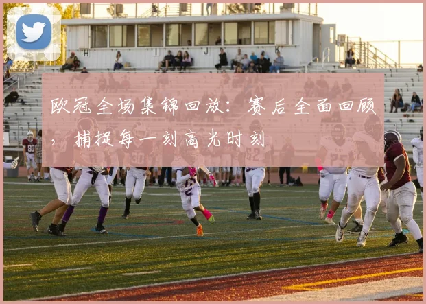 欧冠全场集锦回放：赛后全面回顾，捕捉每一刻高光时刻