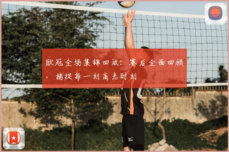 欧冠全场集锦回放：赛后全面回顾，捕捉每一刻高光时刻