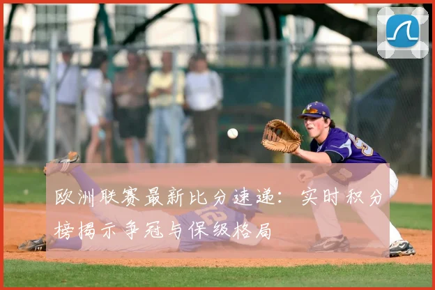欧洲联赛最新比分速递：实时积分榜揭示争冠与保级格局