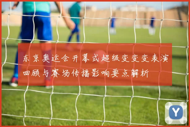 东京奥运会开幕式超级变变变表演回顾与赛场传播影响要点解析