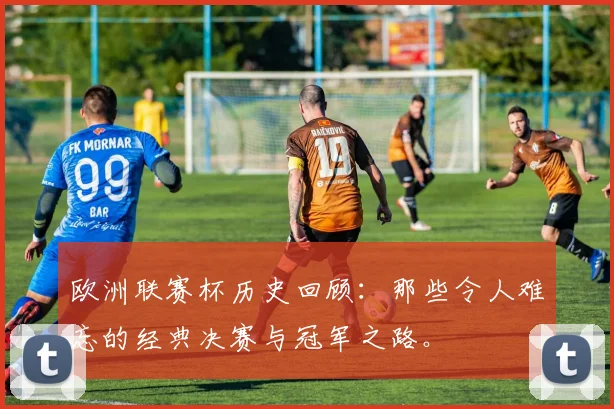 欧洲联赛杯历史回顾:那些令人难忘的经典决赛与冠军之路。